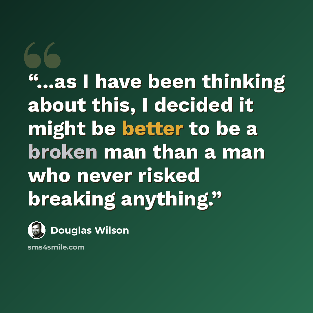 “...as I have been thinking about this, I decided it might be better to be a broken man than a man who never risked breaking anything.” quote by Douglas Wilson