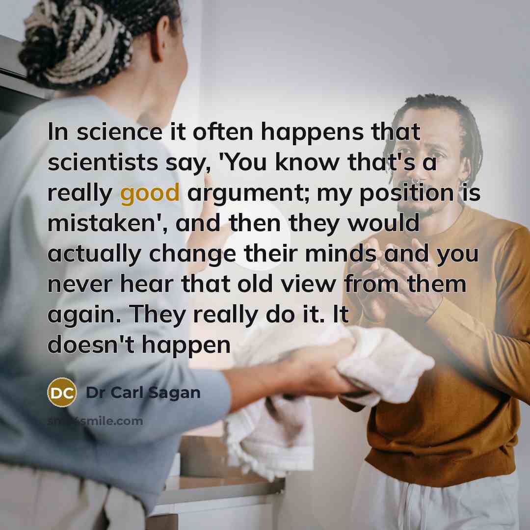 “In science it often happens that scientists say, 'You know that's a really good argument; my position is mistaken', and then they would actually change their minds and you never hear that old view from them again. They really do it. It doesn't happen” quote by Dr Carl Sagan