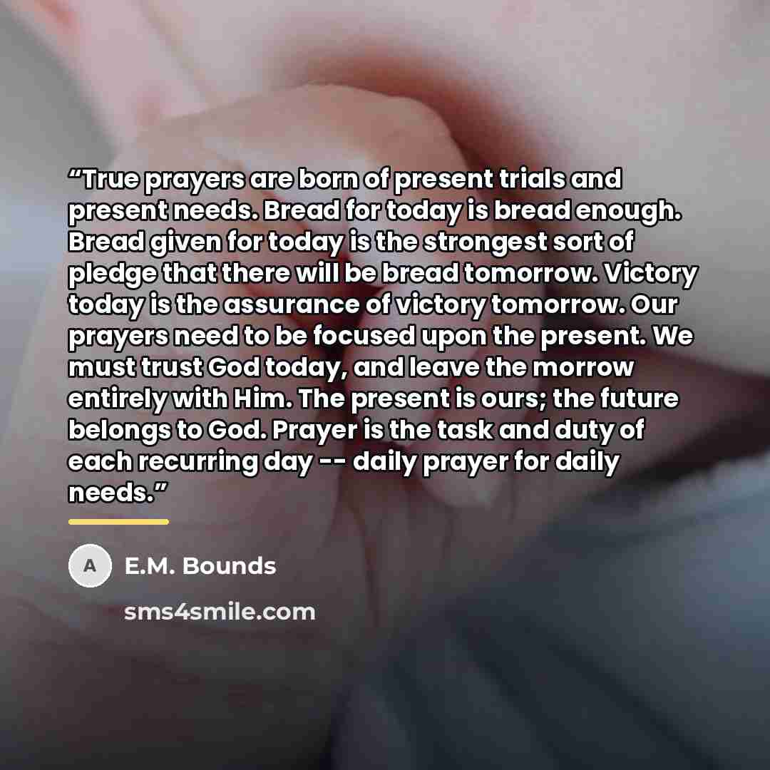 “True prayers are born of present trials and present needs. Bread for today is bread enough. Bread given for today is the strongest sort of pledge that there will be bread tomorrow. Victory today is the assurance of victory tomorrow. Our prayers need to be focused upon the present. We must trust…” quote by E.M. Bounds