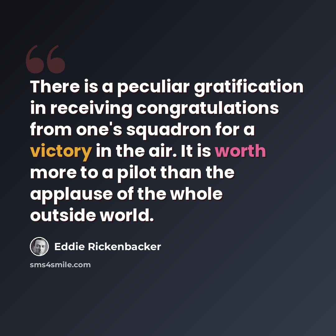 “There is a peculiar gratification in receiving congratulations from one's squadron for a victory in the air. It is worth more to a pilot than the applause of the whole outside world.” quote by Eddie Rickenbacker