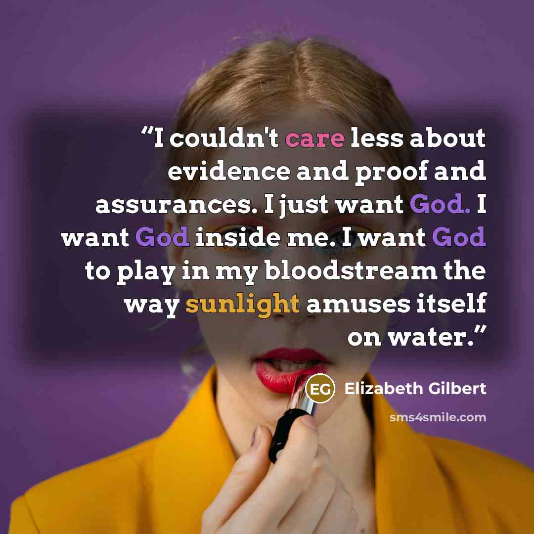 “I couldn't care less about evidence and proof and assurances. I just want God. I want God inside me. I want God to play in my bloodstream the way sunlight amuses itself on water.” quote by Elizabeth Gilbert