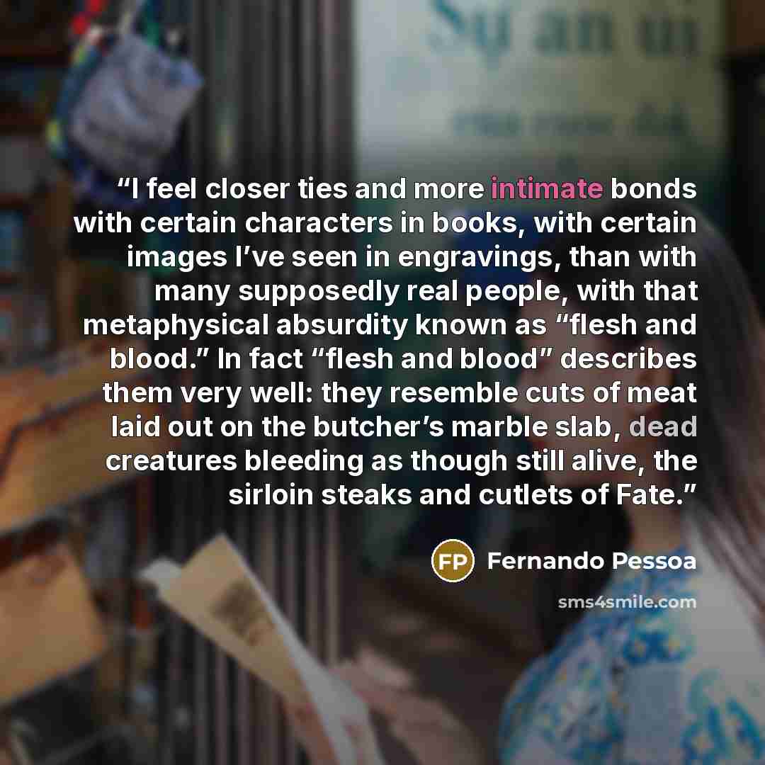 “I feel closer ties and more intimate bonds with certain characters in books, with certain images I’ve seen in engravings, than with many supposedly real people, with that metaphysical absurdity known as “flesh and blood.” In fact “flesh and blood” describes them very well: they resemble cuts of…” quote by Fernando Pessoa