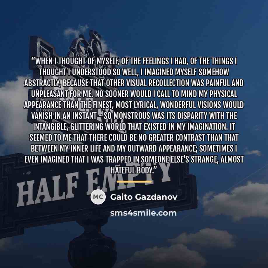 “When I thought of myself, of the feelings I had, of the things I thought I understood so well, I imagined myself somehow abstractly, because that other visual recollection was painful and unpleasant for me. No sooner would I call to mind my physical appearance than the finest, most lyrical…” quote by Gaito Gazdanov
