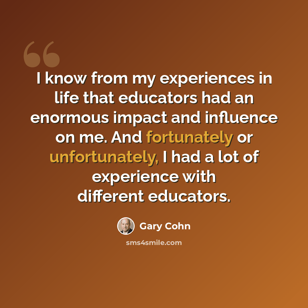 “I know from my experiences in life that educators had an enormous impact and influence on me. And fortunately or unfortunately, I had a lot of experience with different educators.” quote by Gary Cohn