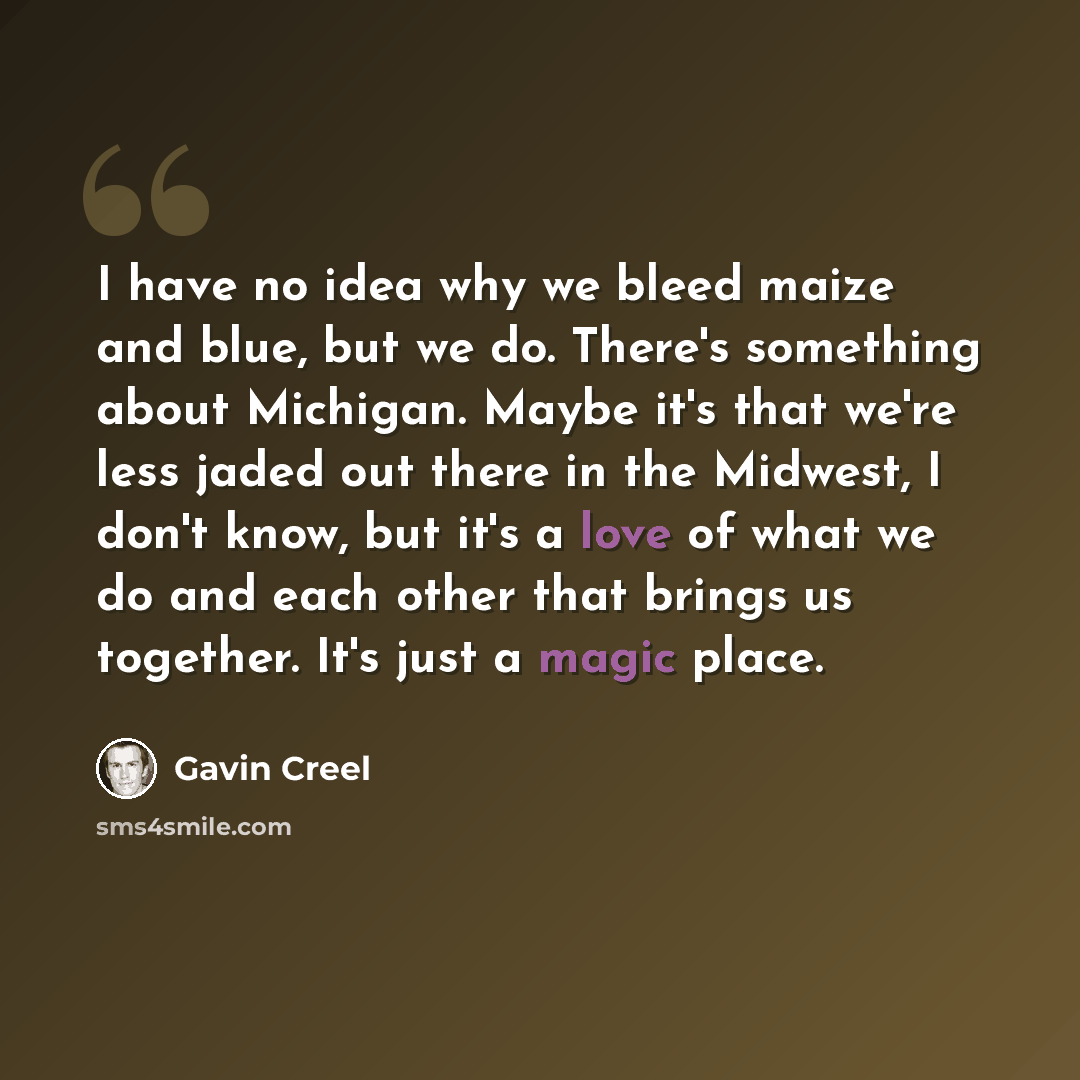 “I have no idea why we bleed maize and blue, but we do. There's something about Michigan. Maybe it's that we're less jaded out there in the Midwest, I don't know, but it's a love of what we do and each other that brings us together. It's just a magic place.” quote by Gavin Creel