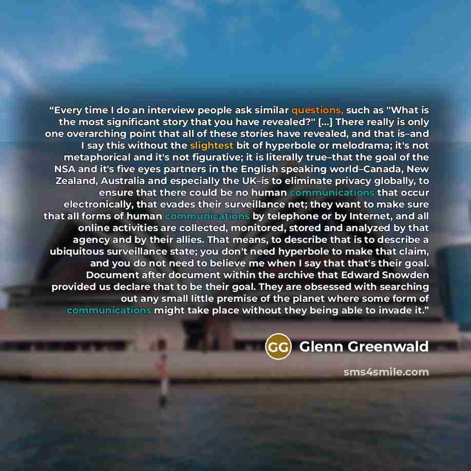 “Every time I do an interview people ask similar questions, such as "What is the most significant story that you have revealed?" […] There really is only one overarching point that all of these stories have revealed, and that is–and I say this without the slightest bit of hyperbole or melodrama…” quote by Glenn Greenwald