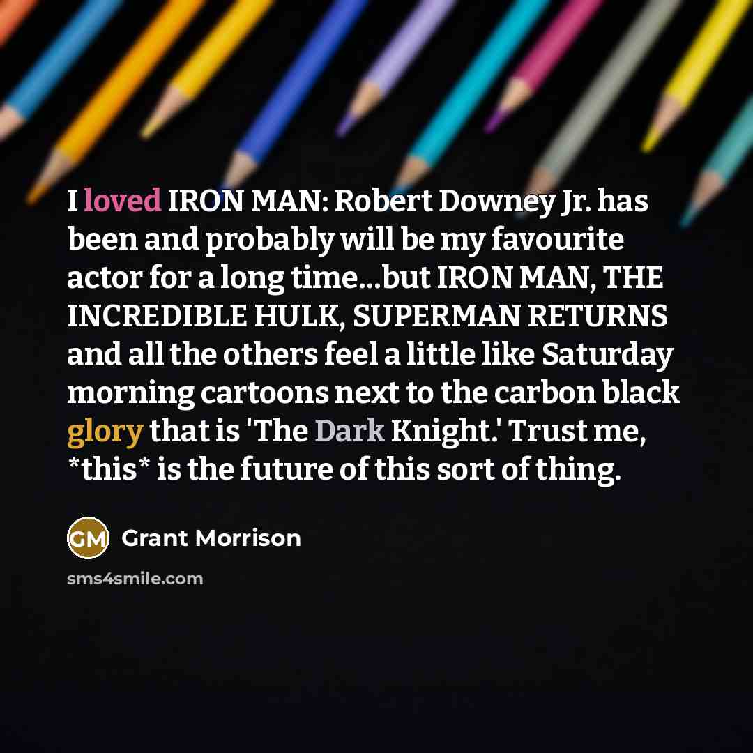 “I loved IRON MAN: Robert Downey Jr. has been and probably will be my favourite actor for a long time…but IRON MAN, THE INCREDIBLE HULK, SUPERMAN RETURNS and all the others feel a little like Saturday morning cartoons next to the carbon black glory that is 'The Dark Knight.' Trust me, *this* is the…” quote by Grant Morrison