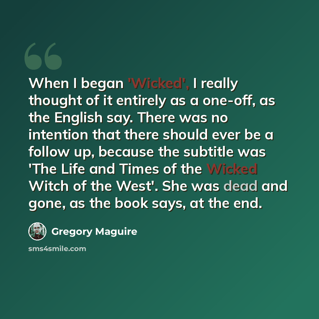 “When I began 'Wicked', I really thought of it entirely as a one-off, as the English say. There was no intention that there should ever be a follow up, because the subtitle was 'The Life and Times of the Wicked Witch of the West'. She was dead and gone, as the book says, at the end.” quote by Gregory Maguire
