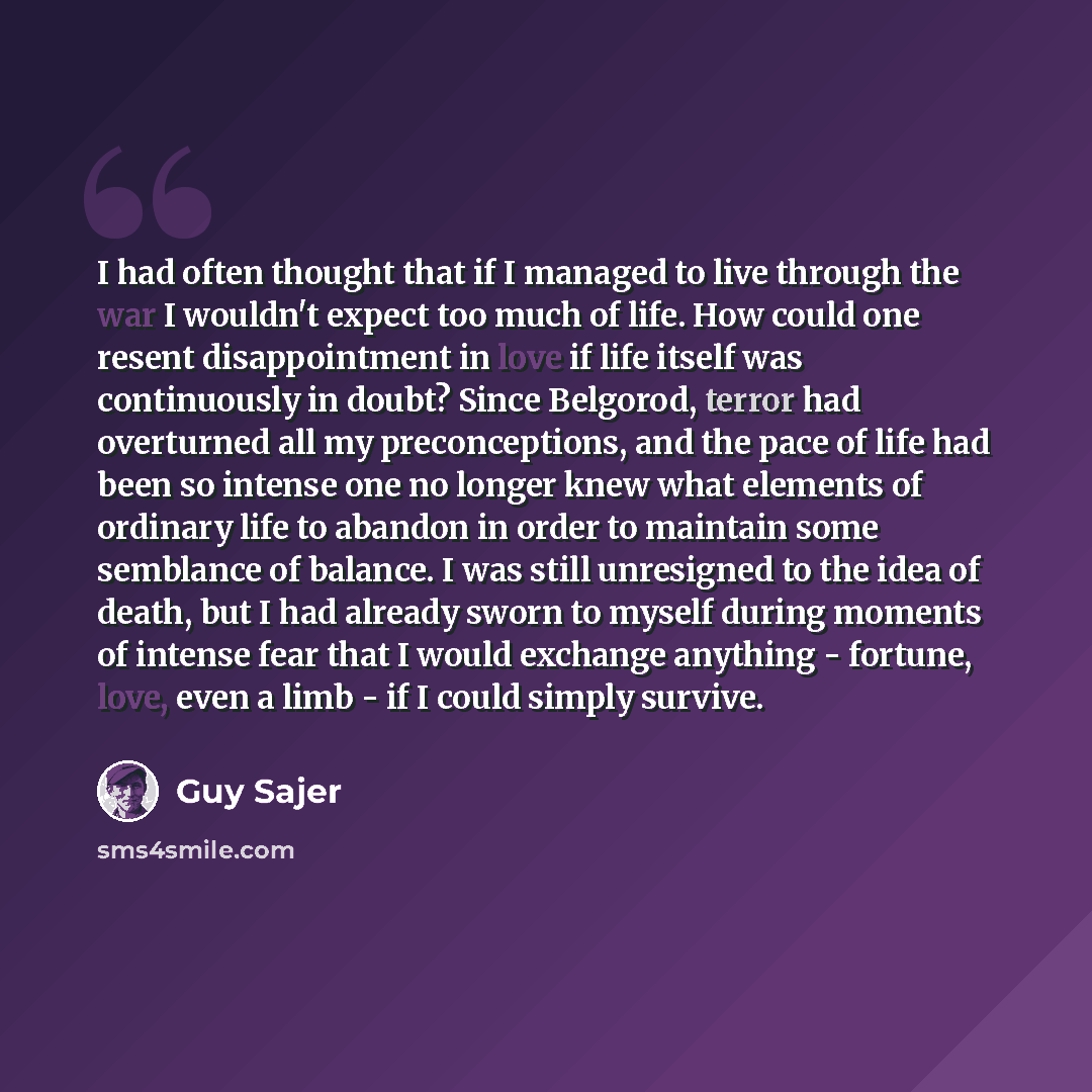 “I had often thought that if I managed to live through the war I wouldn't expect too much of life. How could one resent disappointment in love if life itself was continuously in doubt? Since Belgorod, terror had overturned all my preconceptions, and the pace of life had been so intense one no…” quote by Guy Sajer