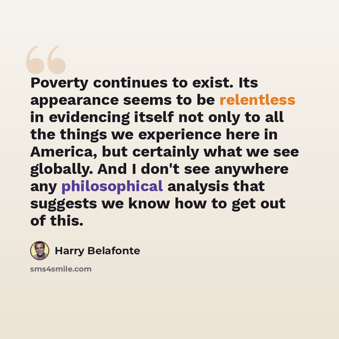 “Poverty continues to exist. Its appearance seems to be relentless in evidencing itself not only to all the things we experience here in America, but certainly what we see globally. And I don't see anywhere any philosophical analysis that suggests we know how to get out of this.” quote by Harry Belafonte