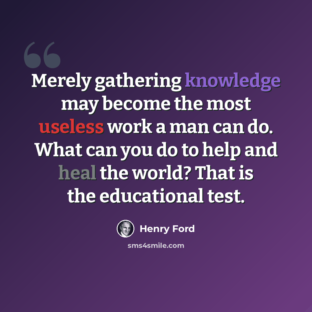 “Merely gathering knowledge may become the most useless work a man can do. What can you do to help and heal the world? That is the educational test.” quote by Henry Ford