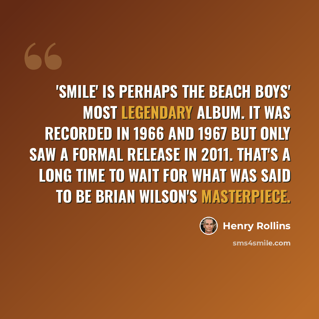 “'SMiLE' is perhaps the Beach Boys' most legendary album. It was recorded in 1966 and 1967 but only saw a formal release in 2011. That's a long time to wait for what was said to be Brian Wilson's masterpiece.” quote by Henry Rollins