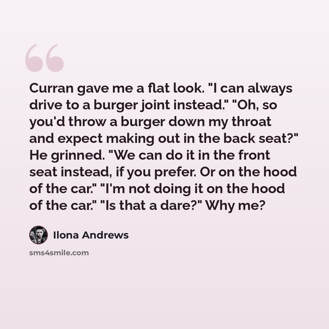 “Curran gave me a flat look. "I can always drive to a burger joint instead." "Oh, so you'd throw a burger down my throat and expect making out in the back seat?" He grinned. "We can do it in the front seat instead, if you prefer. Or on the hood of the car." "I'm not doing it on the hood of the…” quote by Ilona Andrews