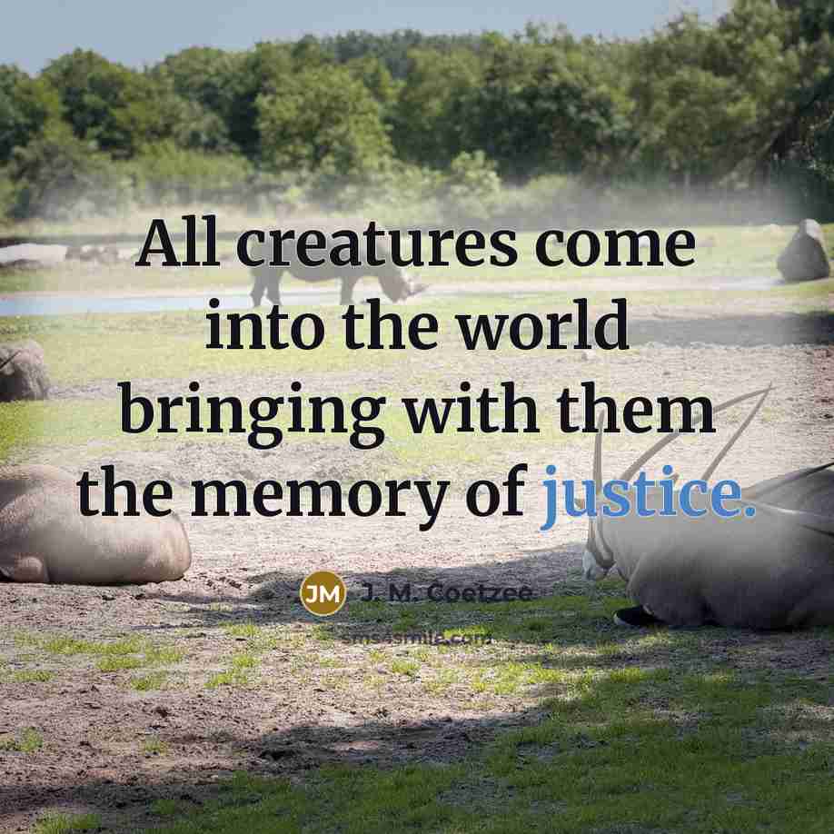 “All creatures come into the world bringing with them the memory of justice.” quote by J. M. Coetzee