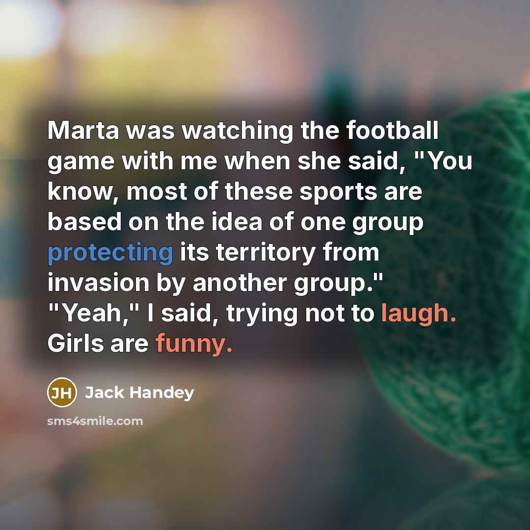 “Marta was watching the football game with me when she said, "You know, most of these sports are based on the idea of one group protecting its territory from invasion by another group." "Yeah," I said, trying not to laugh. Girls are funny.” quote by Jack Handey