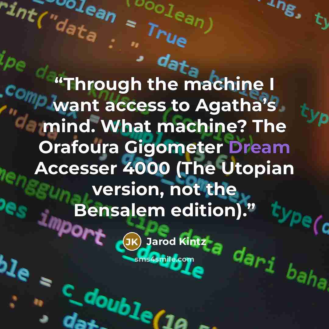 “Through the machine I want access to Agatha’s mind. What machine? The Orafoura Gigometer Dream Accesser 4000 (The Utopian version, not the Bensalem edition).” quote by Jarod Kintz