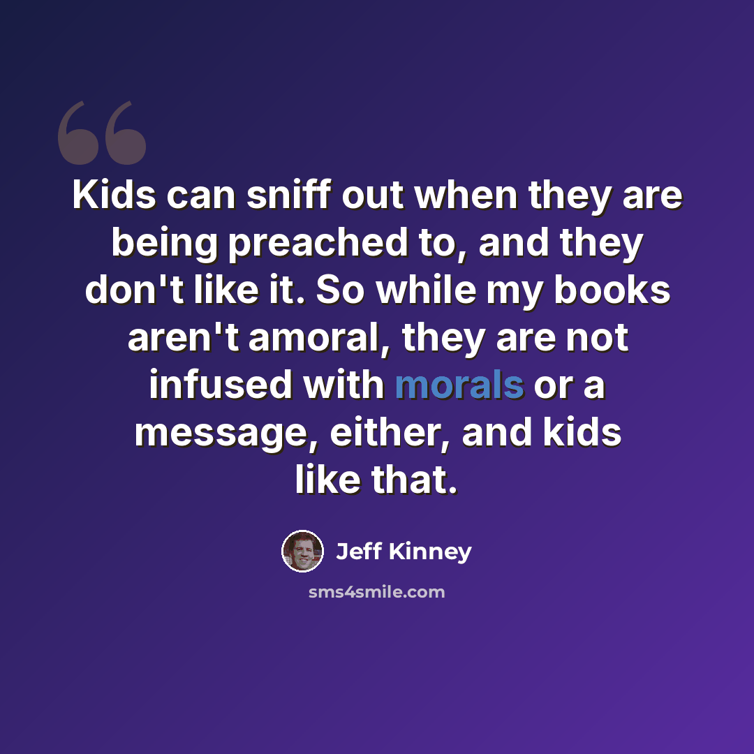 “Kids can sniff out when they are being preached to, and they don't like it. So while my books aren't amoral, they are not infused with morals or a message, either, and kids like that.” quote by Jeff Kinney