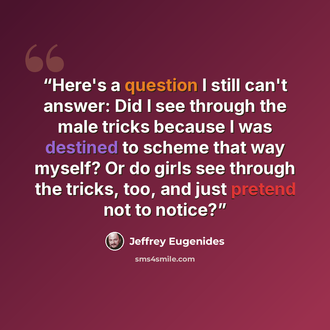 “Here's a question I still can't answer: Did I see through the male tricks because I was destined to scheme that way myself? Or do girls see through the tricks, too, and just pretend not to notice?” quote by Jeffrey Eugenides