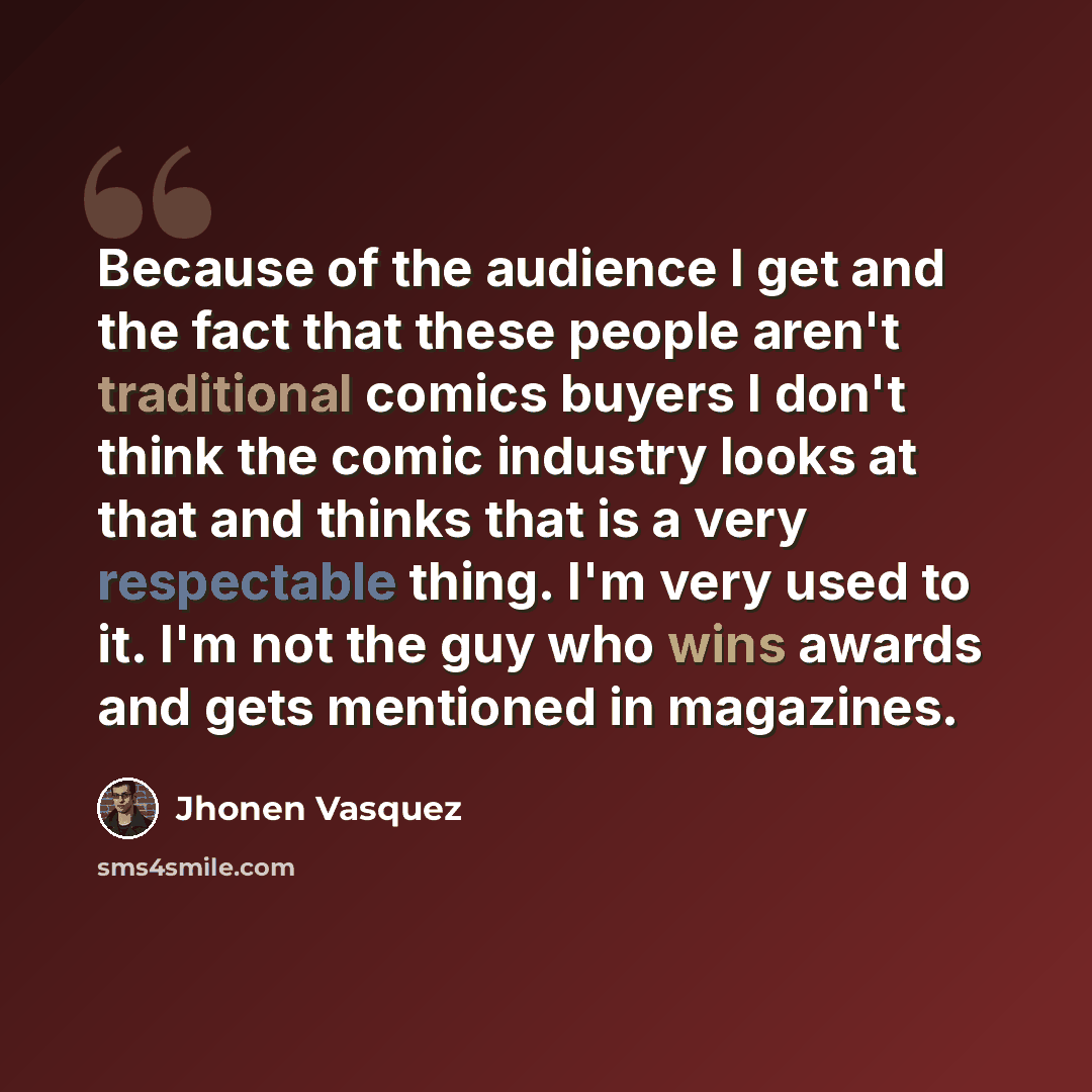 “Because of the audience I get and the fact that these people aren't traditional comics buyers I don't think the comic industry looks at that and thinks that is a very respectable thing. I'm very used to it. I'm not the guy who wins awards and gets mentioned in magazines.” quote by Jhonen Vasquez