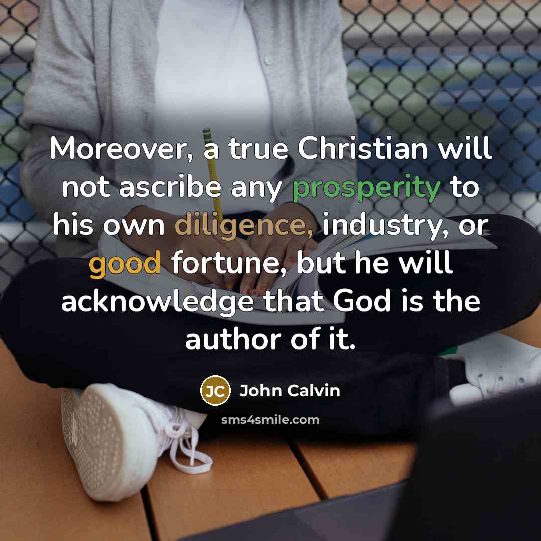 “Moreover, a true Christian will not ascribe any prosperity to his own diligence, industry, or good fortune, but he will acknowledge that God is the author of it.” quote by John Calvin