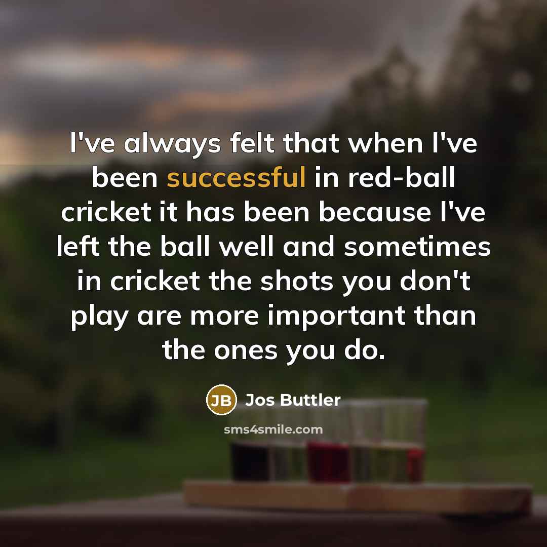 “I've always felt that when I've been successful in red-ball cricket it has been because I've left the ball well and sometimes in cricket the shots you don't play are more important than the ones you do.” quote by Jos Buttler