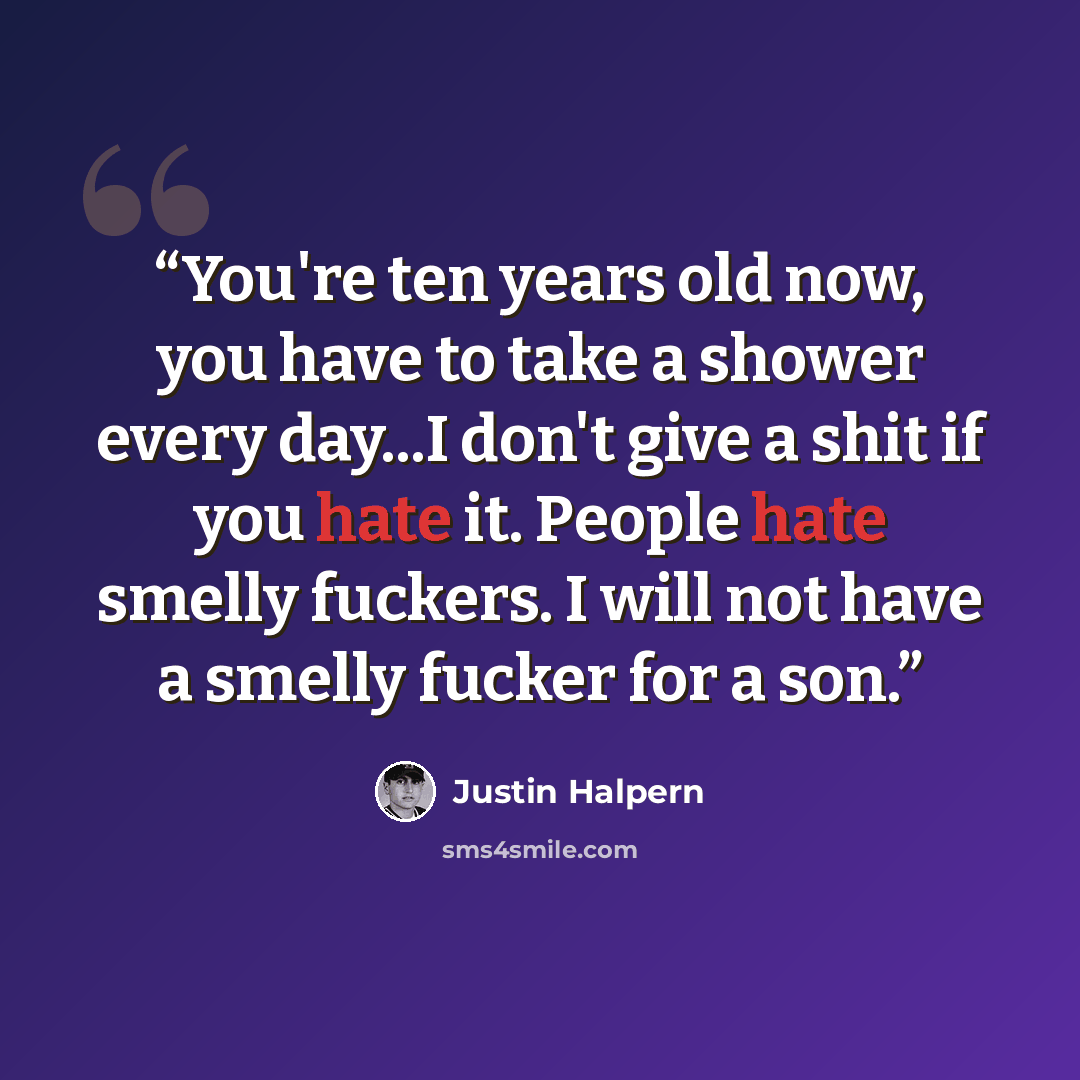 “You're ten years old now, you have to take a shower every day...I don't give a shit if you hate it. People hate smelly fuckers. I will not have a smelly fucker for a son.” quote by Justin Halpern