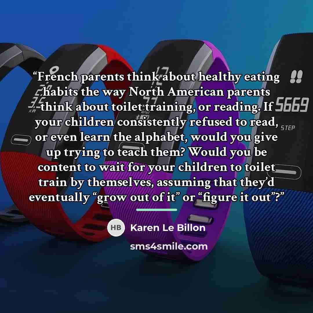 “French parents think about healthy eating habits the way North American parents think about toilet training, or reading. If your children consistently refused to read, or even learn the alphabet, would you give up trying to teach them? Would you be content to wait for your children to toilet train…” quote by Karen Le Billon