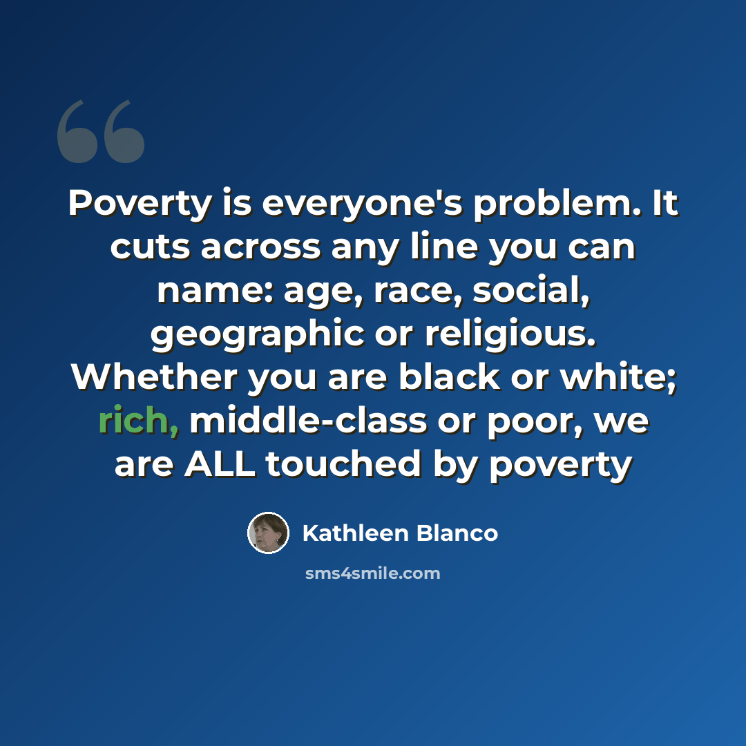 “Poverty is everyone's problem. It cuts across any line you can name: age, race, social, geographic or religious. Whether you are black or white; rich, middle-class or poor, we are ALL touched by poverty” quote by Kathleen Blanco