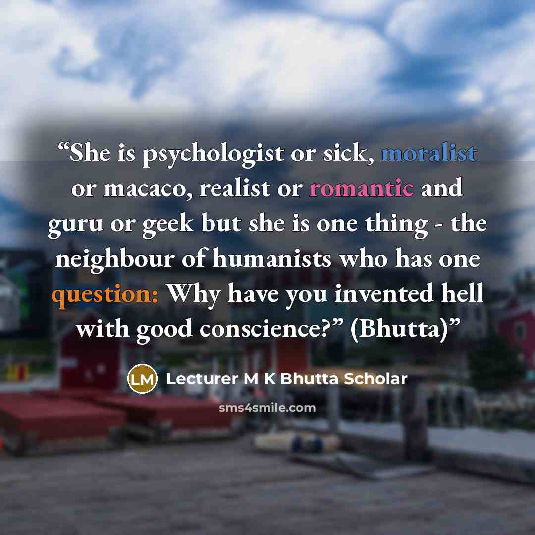 “She is psychologist or sick, moralist or macaco, realist or romantic and guru or geek but she is one thing - the neighbour of humanists who has one question: Why have you invented hell with good conscience?” (Bhutta)” quote by Lecturer M K Bhutta Scholar