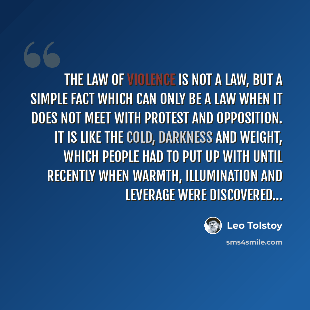 “The law of violence is not a law, but a simple fact which can only be a law when it does not meet with protest and opposition. It is like the cold, darkness and weight, which people had to put up with until recently when warmth, illumination and leverage were discovered…” quote by Leo Tolstoy