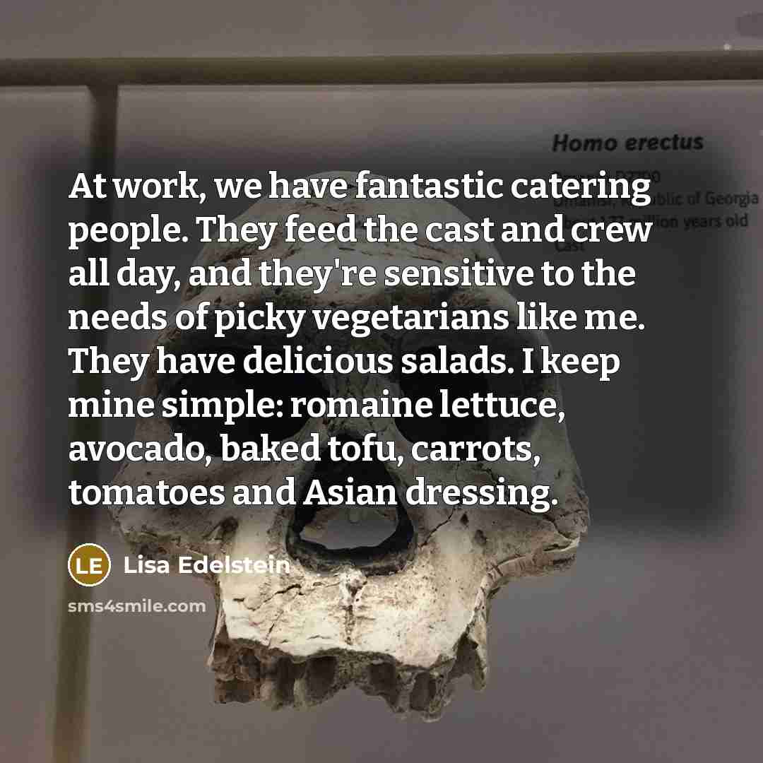 “At work, we have fantastic catering people. They feed the cast and crew all day, and they're sensitive to the needs of picky vegetarians like me. They have delicious salads. I keep mine simple: romaine lettuce, avocado, baked tofu, carrots, tomatoes and Asian dressing.” quote by Lisa Edelstein