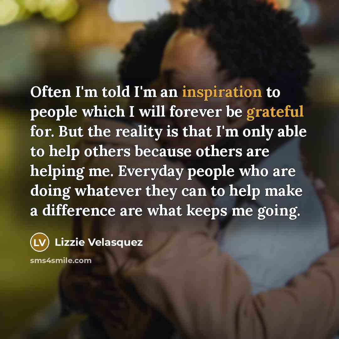 “Often I'm told I'm an inspiration to people which I will forever be grateful for. But the reality is that I'm only able to help others because others are helping me. Everyday people who are doing whatever they can to help make a difference are what keeps me going.” quote by Lizzie Velasquez