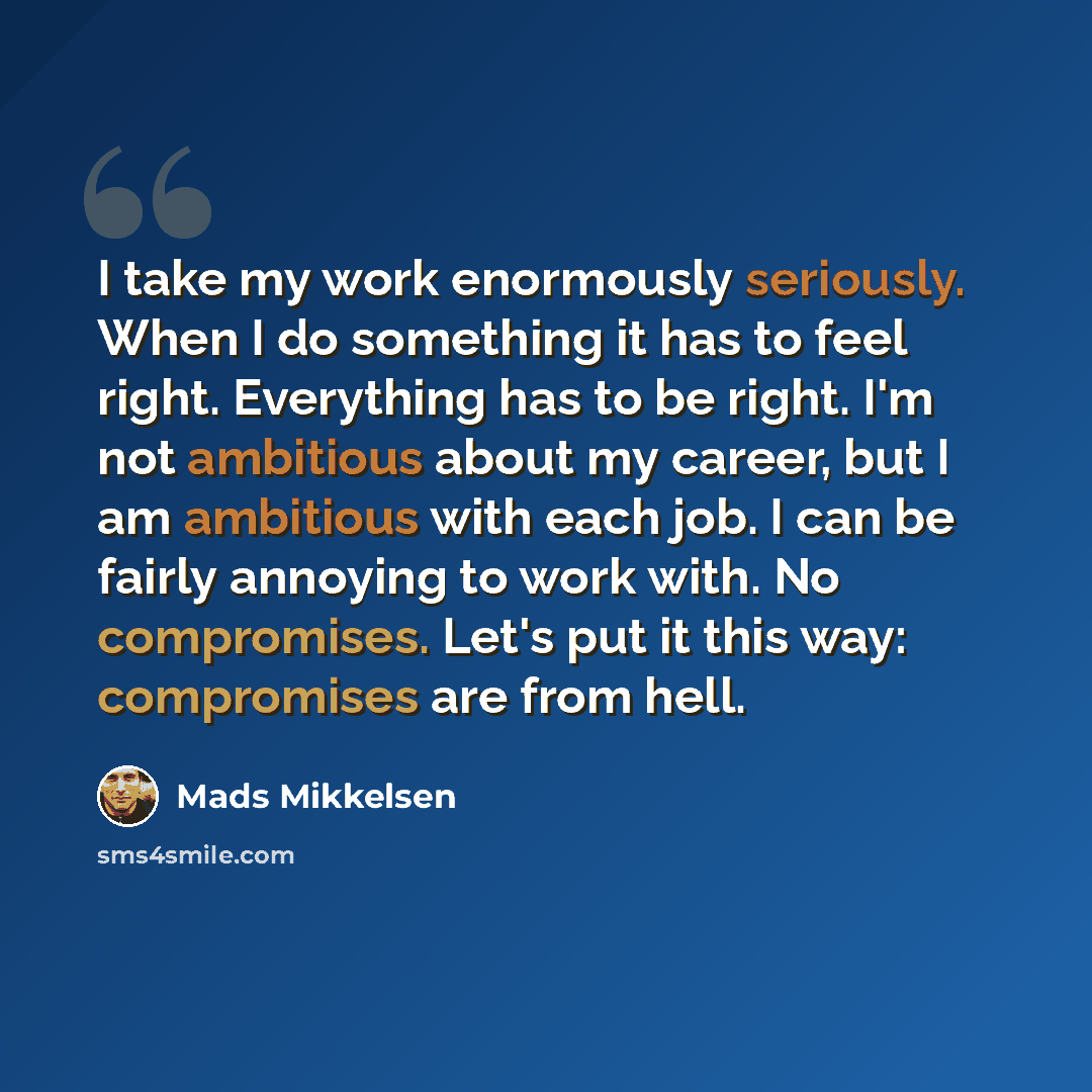 “I take my work enormously seriously. When I do something it has to feel right. Everything has to be right. I'm not ambitious about my career, but I am ambitious with each job. I can be fairly annoying to work with. No compromises. Let's put it this way: compromises are from hell.” quote by Mads Mikkelsen