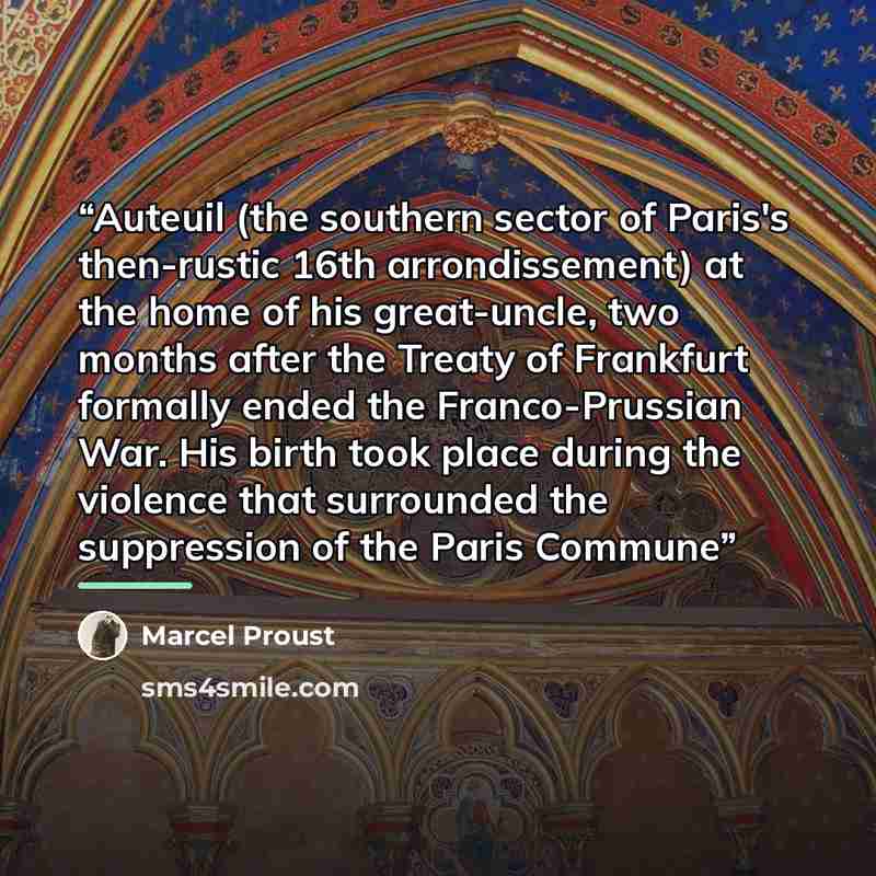 “Auteuil (the southern sector of Paris's then-rustic 16th arrondissement) at the home of his great-uncle, two months after the Treaty of Frankfurt formally ended the Franco-Prussian War. His birth took place during the violence that surrounded the suppression of the Paris Commune” quote by Marcel Proust