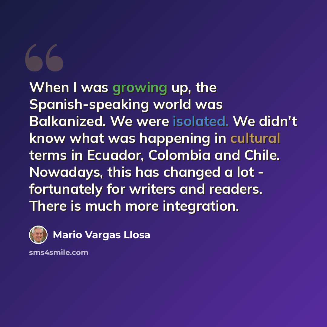 “When I was growing up, the Spanish-speaking world was Balkanized. We were isolated. We didn't know what was happening in cultural terms in Ecuador, Colombia and Chile. Nowadays, this has changed a lot - fortunately for writers and readers. There is much more integration.” quote by Mario Vargas Llosa