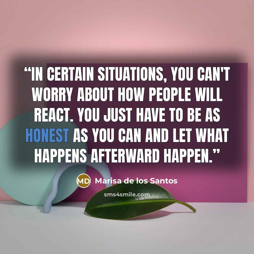 “In certain situations, you can't worry about how people will react. You just have to be as honest as you can and let what happens afterward happen.” quote by Marisa de los Santos