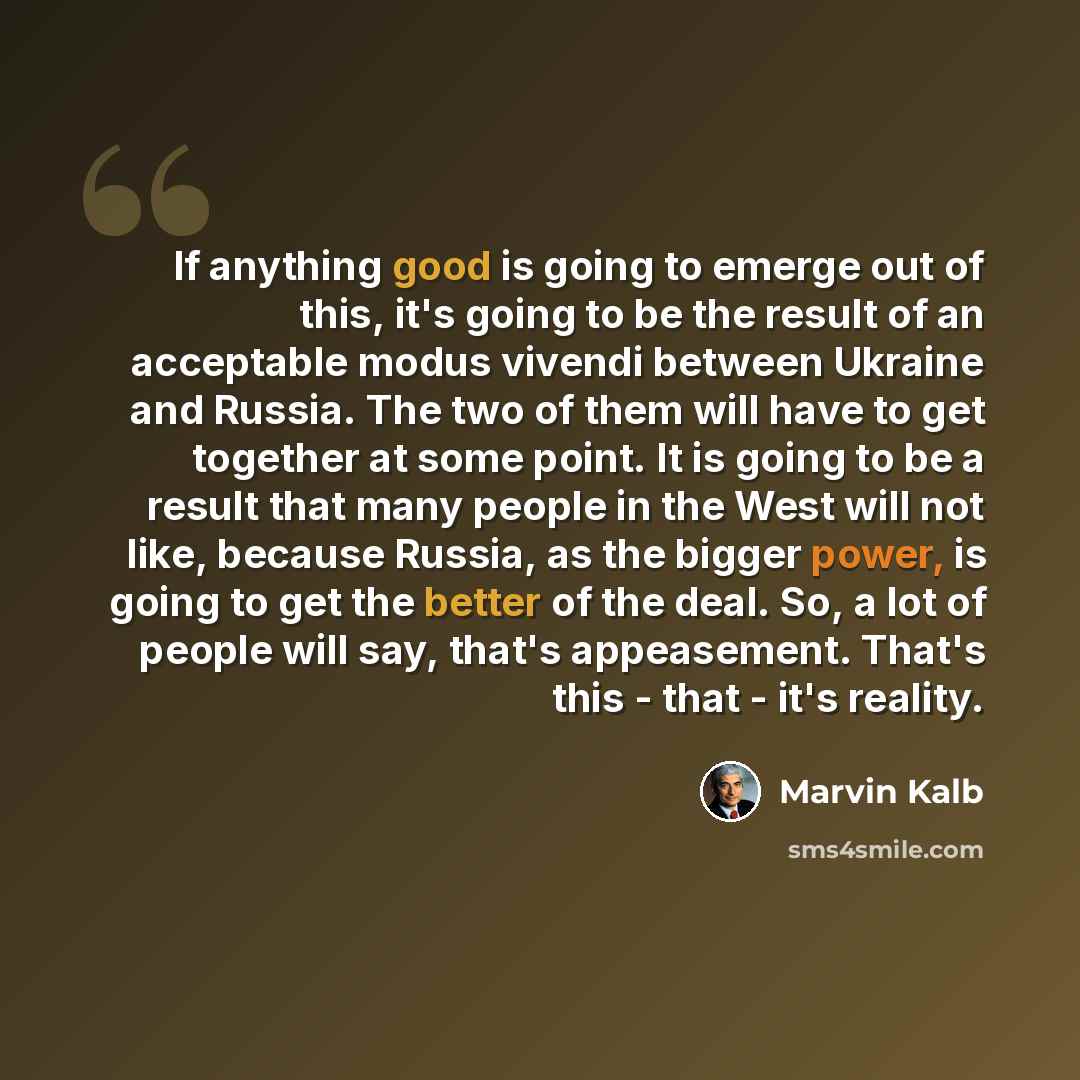 “If anything good is going to emerge out of this, it's going to be the result of an acceptable modus vivendi between Ukraine and Russia. The two of them will have to get together at some point. It is going to be a result that many people in the West will not like, because Russia, as the bigger…” quote by Marvin Kalb