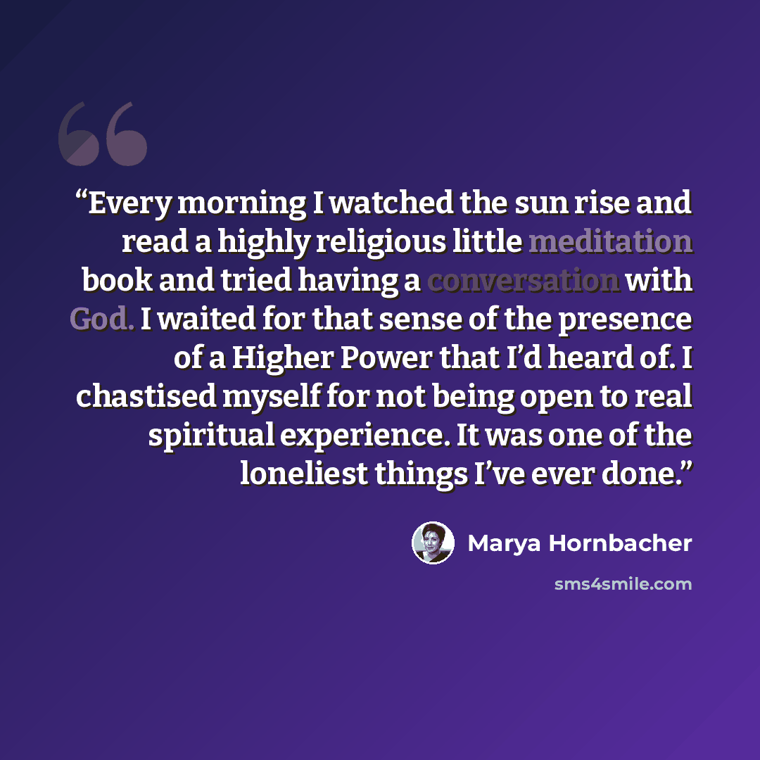 “Every morning I watched the sun rise and read a highly religious little meditation book and tried having a conversation with God. I waited for that sense of the presence of a Higher Power that I’d heard of. I chastised myself for not being open to real spiritual experience. It was one of the…” quote by Marya Hornbacher