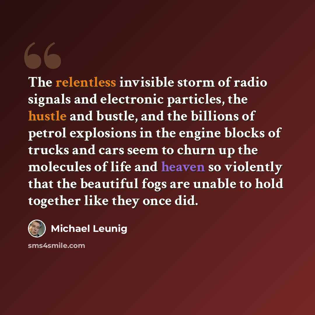 “The relentless invisible storm of radio signals and electronic particles, the hustle and bustle, and the billions of petrol explosions in the engine blocks of trucks and cars seem to churn up the molecules of life and heaven so violently that the beautiful fogs are unable to hold together like…” quote by Michael Leunig