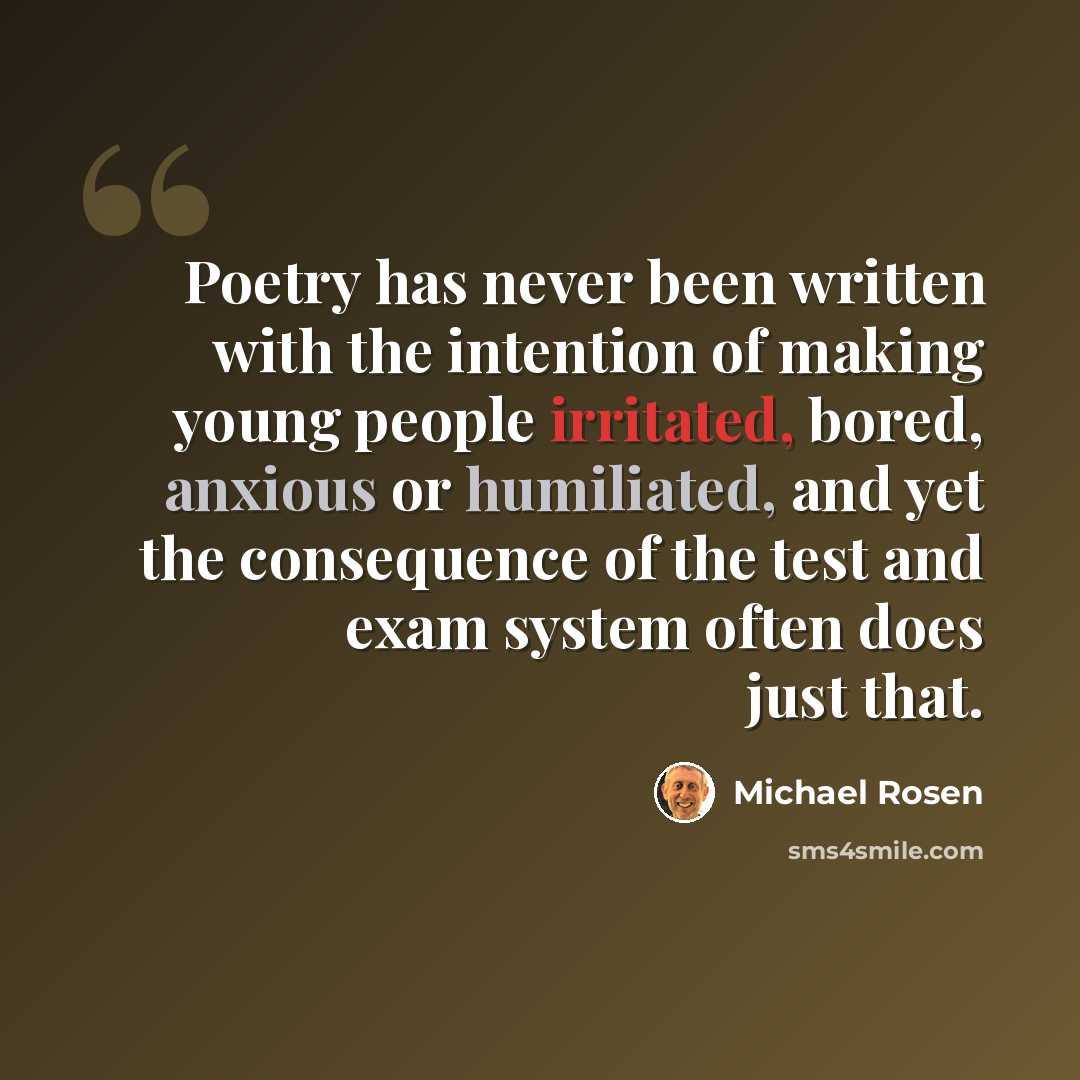 “Poetry has never been written with the intention of making young people irritated, bored, anxious or humiliated, and yet the consequence of the test and exam system often does just that.” quote by Michael Rosen