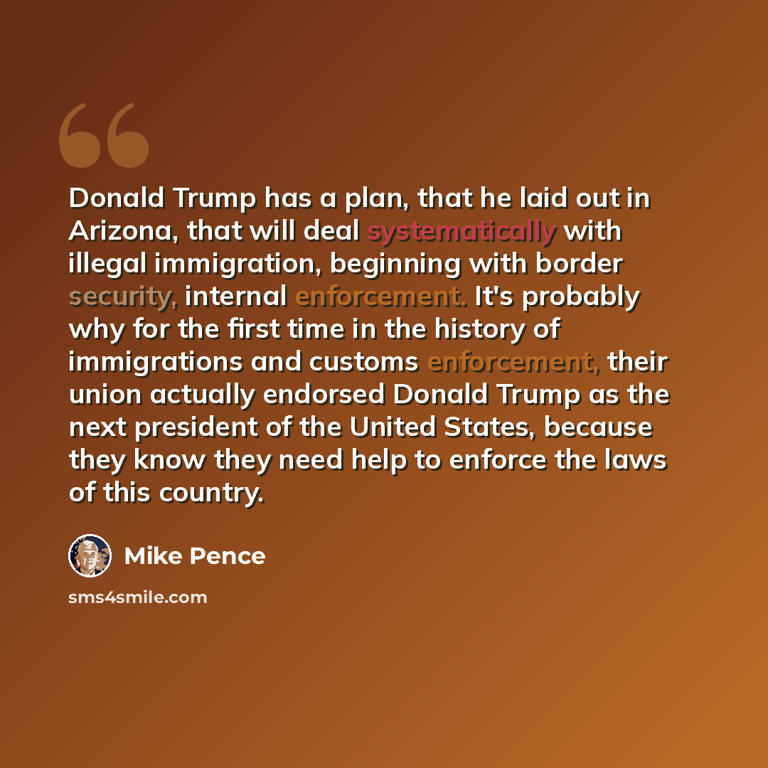 “Donald Trump has a plan, that he laid out in Arizona, that will deal systematically with illegal immigration, beginning with border security, internal enforcement. It's probably why for the first time in the history of immigrations and customs enforcement, their union actually endorsed Donald…” quote by Mike Pence