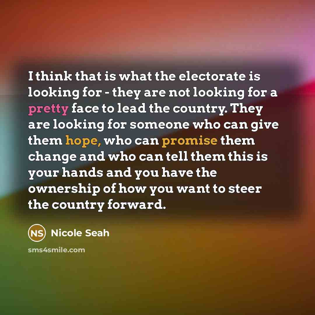 “I think that is what the electorate is looking for - they are not looking for a pretty face to lead the country. They are looking for someone who can give them hope, who can promise them change and who can tell them this is your hands and you have the ownership of how you want to steer the country…” quote by Nicole Seah