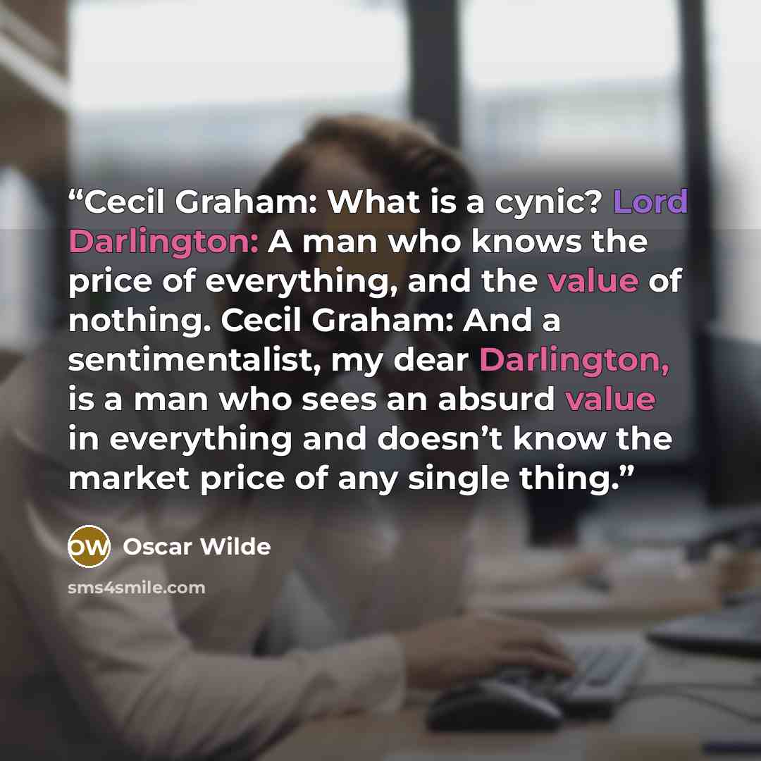 “Cecil Graham: What is a cynic? Lord Darlington: A man who knows the price of everything, and the value of nothing. Cecil Graham: And a sentimentalist, my dear Darlington, is a man who sees an absurd value in everything and doesn’t know the market price of any single thing.” quote by Oscar Wilde