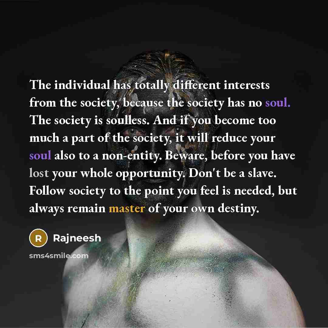 “The individual has totally different interests from the society, because the society has no soul. The society is soulless. And if you become too much a part of the society, it will reduce your soul also to a non-entity. Beware, before you have lost your whole opportunity. Don't be a slave. Follow…” quote by Rajneesh