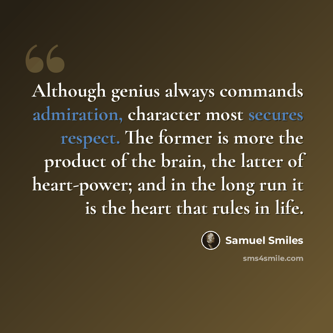 “Although genius always commands admiration, character most secures respect. The former is more the product of the brain, the latter of heart-power; and in the long run it is the heart that rules in life.” quote by Samuel Smiles