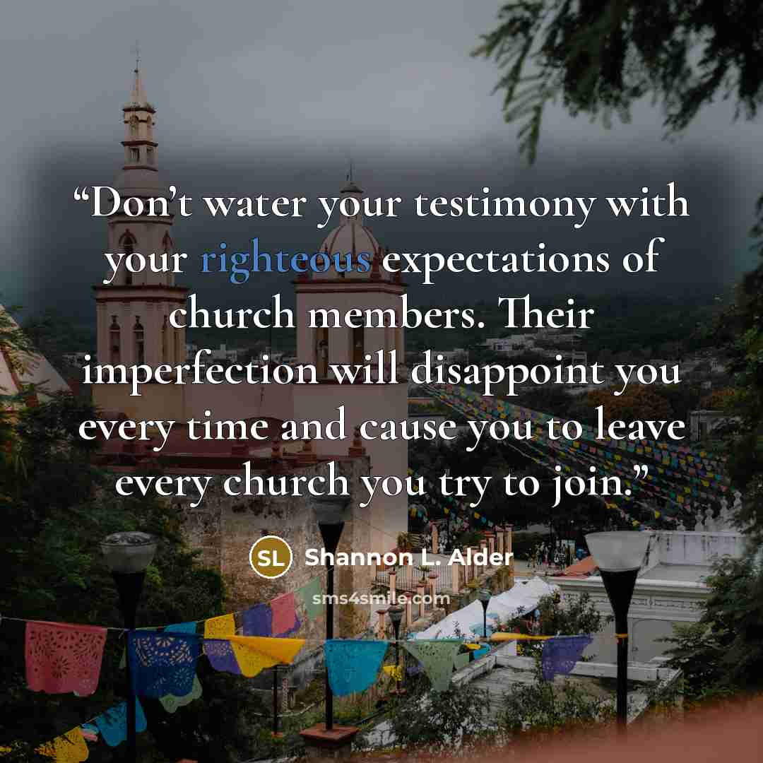 “Don’t water your testimony with your righteous expectations of church members. Their imperfection will disappoint you every time and cause you to leave every church you try to join.” quote by Shannon L. Alder