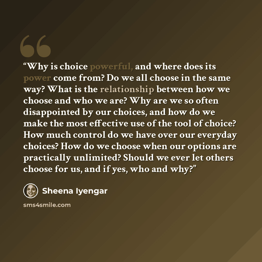 “Why is choice powerful, and where does its power come from? Do we all choose in the same way? What is the relationship between how we choose and who we are? Why are we so often disappointed by our choices, and how do we make the most effective use of the tool of choice? How much control do we have…” quote by Sheena Iyengar