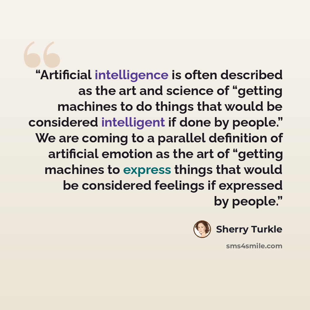 “Artificial intelligence is often described as the art and science of “getting machines to do things that would be considered intelligent if done by people.” We are coming to a parallel definition of artificial emotion as the art of “getting machines to express things that would be considered…” quote by Sherry Turkle