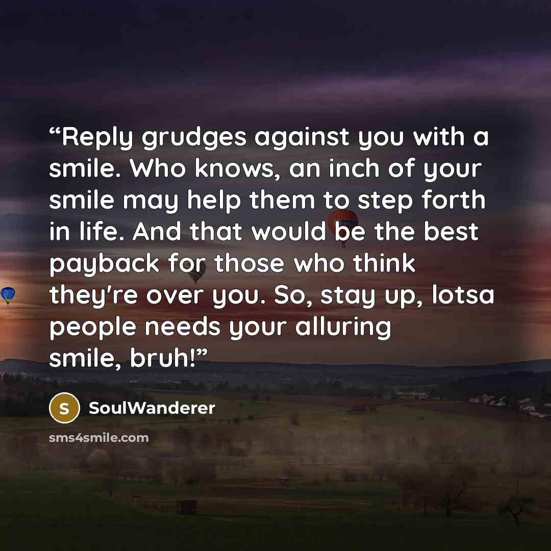 “Reply grudges against you with a smile. Who knows, an inch of your smile may help them to step forth in life. And that would be the best payback for those who think they're over you. So, stay up, lotsa people needs your alluring smile, bruh!” quote by SoulWanderer