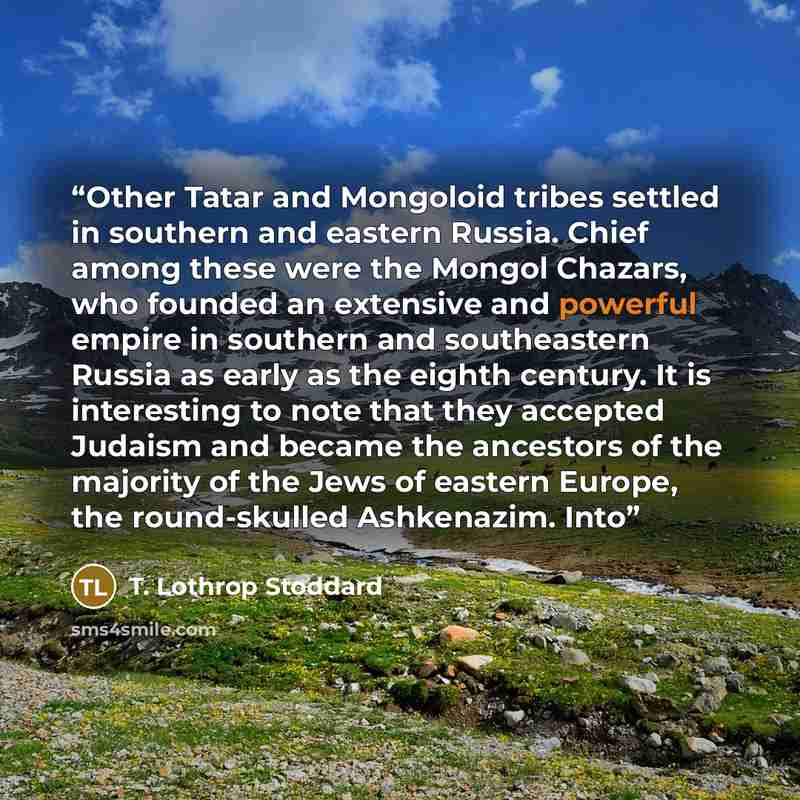 “Other Tatar and Mongoloid tribes settled in southern and eastern Russia. Chief among these were the Mongol Chazars, who founded an extensive and powerful empire in southern and southeastern Russia as early as the eighth century. It is interesting to note that they accepted Judaism and became the…” quote by T. Lothrop Stoddard